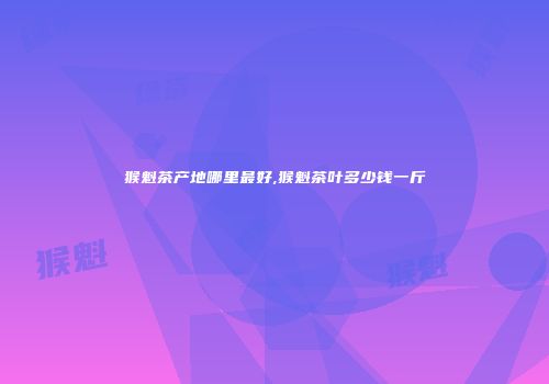 猴魁茶产地哪里最好,猴魁茶叶多少钱一斤