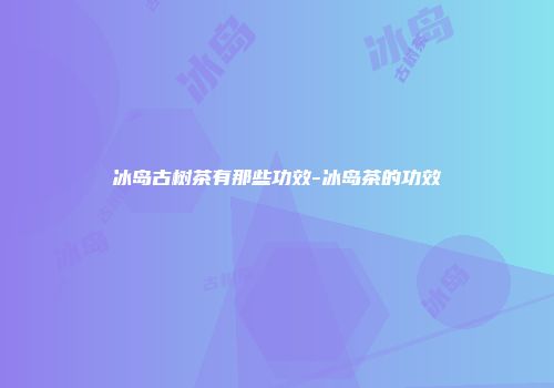 冰岛古树茶有那些功效-冰岛茶的功效