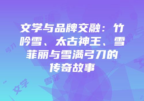 文学与品牌交融：竹吟雪、太古神王、雪菲丽与雪满弓刀的传奇故事