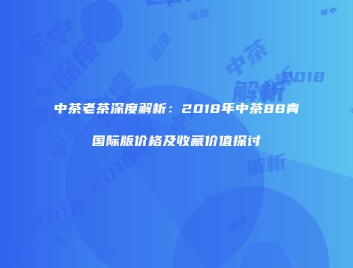 中茶老茶深度解析：2018年中茶88青国际版价格及收藏价值探讨