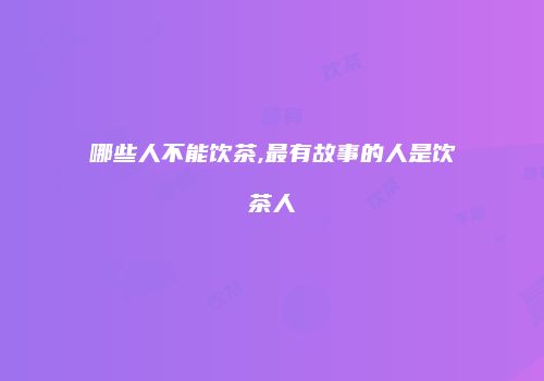 哪些人不能饮茶,最有故事的人是饮茶人