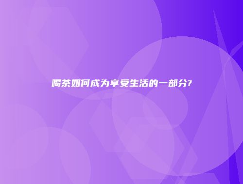 喝茶如何成为享受生活的一部分?