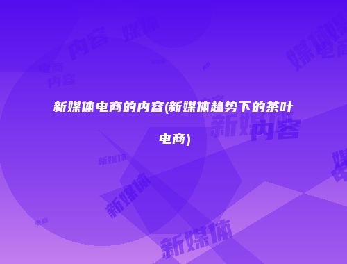 新媒体电商的内容(新媒体趋势下的茶叶电商)