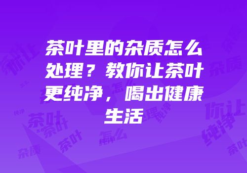 茶叶里的杂质怎么处理？教你让茶叶更纯净，喝出健康生活