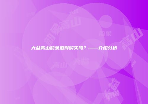大益高山韵象值得购买吗？——介绍分析