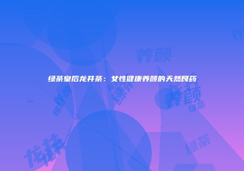 绿茶皇后龙井茶：女性健康养颜的天然良药
