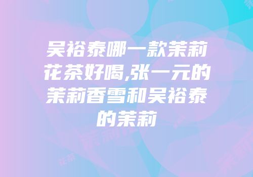 吴裕泰哪一款茉莉花茶好喝,张一元的茉莉香雪和吴裕泰的茉莉