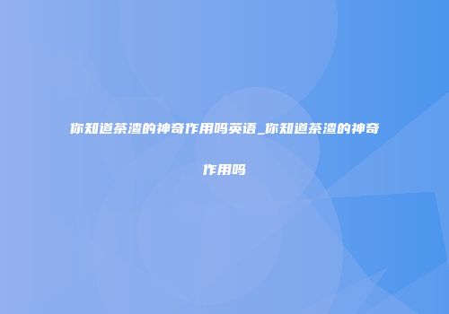 你知道茶渣的神奇作用吗英语_你知道茶渣的神奇作用吗