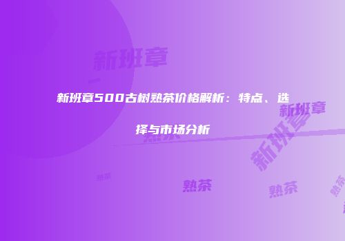 新班章500古树熟茶价格解析：特点、选择与市场分析