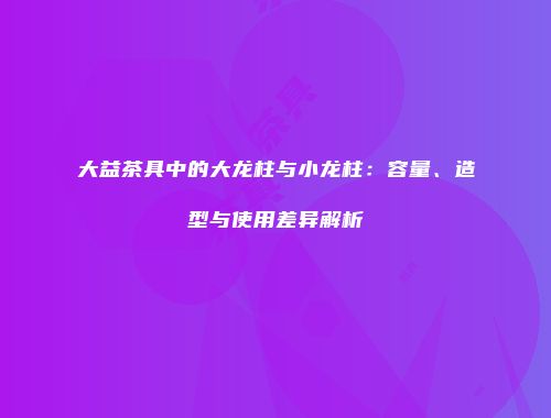 大益茶具中的大龙柱与小龙柱：容量、造型与使用差异解析