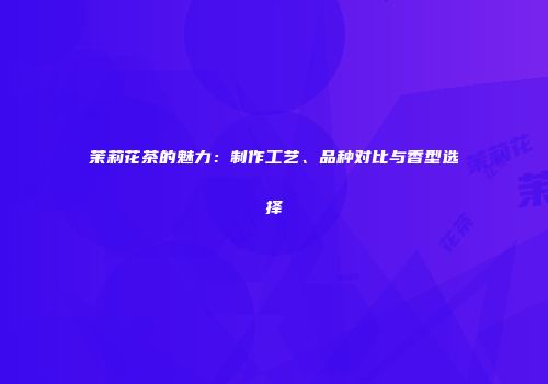 茉莉花茶的魅力：制作工艺、品种对比与香型选择