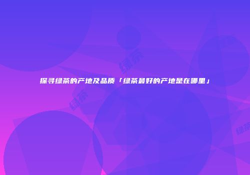 探寻绿茶的产地及品质「绿茶最好的产地是在哪里」