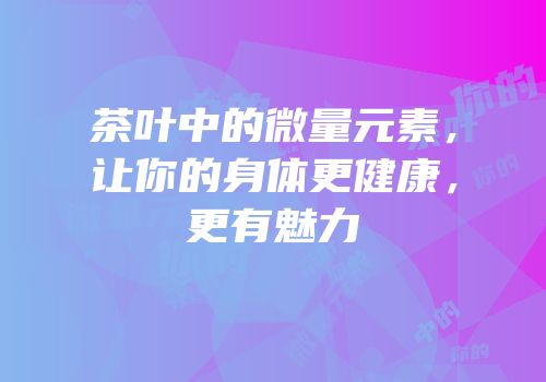茶叶中的微量元素，让你的身体更健康，更有魅力