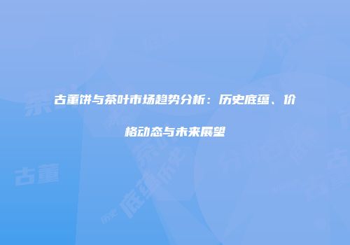 古董饼与茶叶市场趋势分析：历史底蕴、价格动态与未来展望