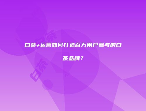 白茶+运营如何打造百万用户参与的白茶品牌？