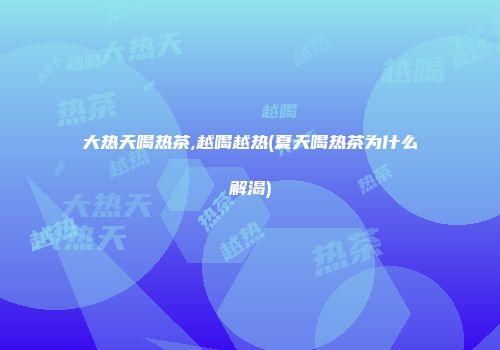 大热天喝热茶,越喝越热(夏天喝热茶为什么解渴)