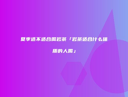 夏季适不适合喝岩茶「岩茶适合什么体质的人喝」