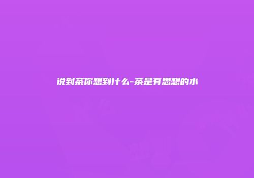 说到茶你想到什么-茶是有思想的水