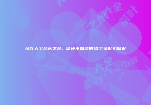 茶叶大全品茗之余，你还不知道的10个茶叶小知识
