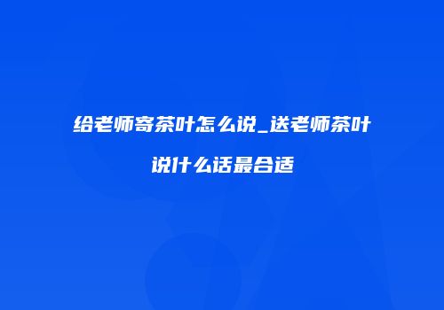 给老师寄茶叶怎么说_送老师茶叶说什么话最合适