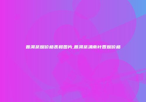 普洱茶烟价格表和图片,普洱茶滇南叶香烟价格