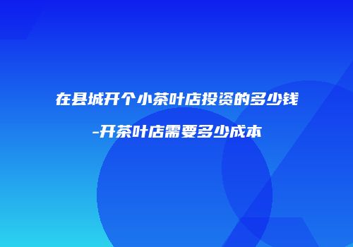 在县城开个小茶叶店投资的多少钱-开茶叶店需要多少成本