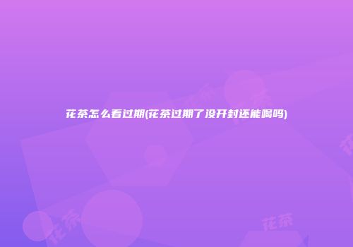 花茶怎么看过期(花茶过期了没开封还能喝吗)