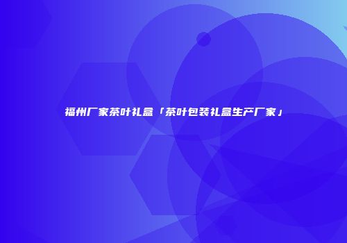 福州厂家茶叶礼盒「茶叶包装礼盒生产厂家」