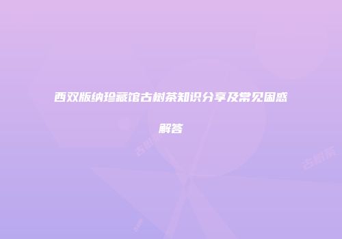 西双版纳珍藏馆古树茶知识分享及常见困惑解答