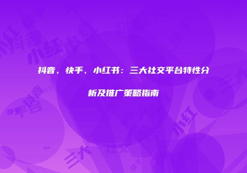 抖音、快手、小红书：三大社交平台特性分析及推广策略指南