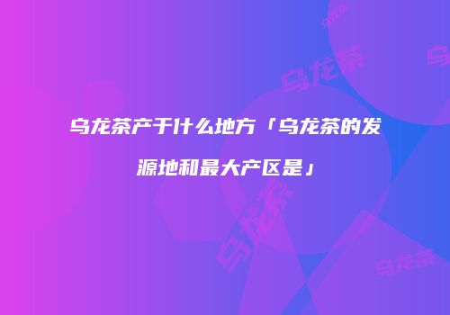 乌龙茶产于什么地方「乌龙茶的发源地和最大产区是」