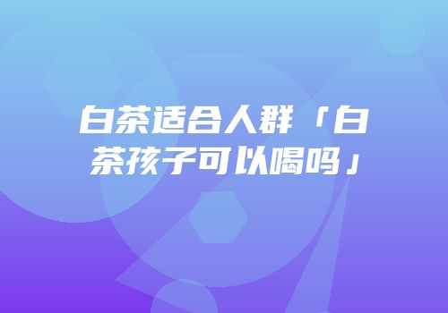 白茶适合人群「白茶孩子可以喝吗」