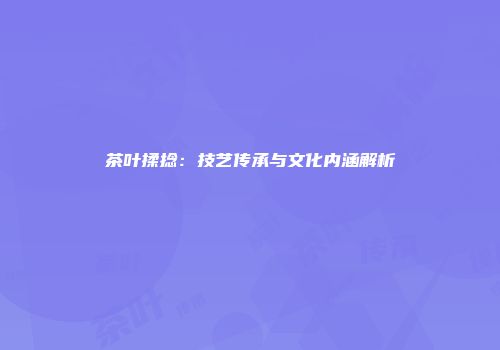 茶叶揉捻：技艺传承与文化内涵解析