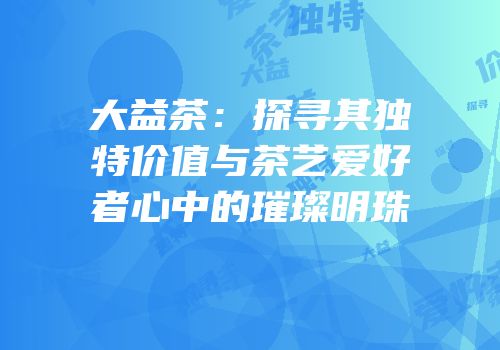 大益茶：探寻其独特价值与茶艺爱好者心中的璀璨明珠