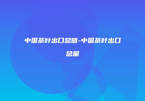 中国茶叶出口总值-中国茶叶出口总量