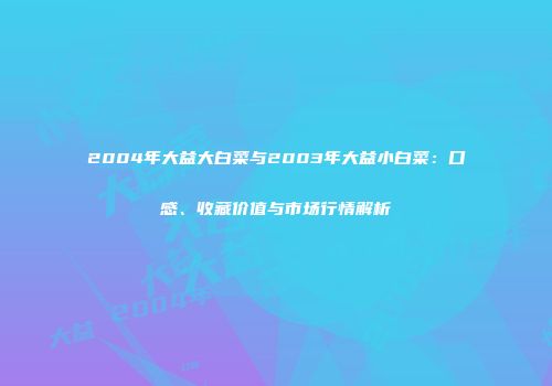 2004年大益大白菜与2003年大益小白菜：口感、收藏价值与市场行情解析