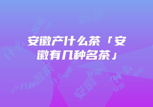 安徽产什么茶「安徽有几种名茶」