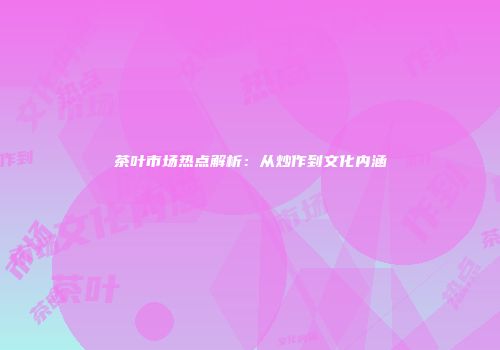 茶叶市场热点解析：从炒作到文化内涵