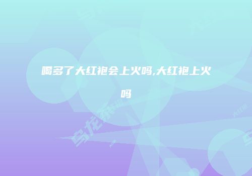喝多了大红袍会上火吗,大红袍上火吗