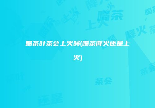 喝茶叶茶会上火吗(喝茶降火还是上火)