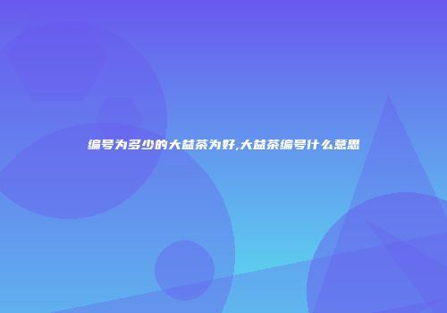 编号为多少的大益茶为好,大益茶编号什么意思
