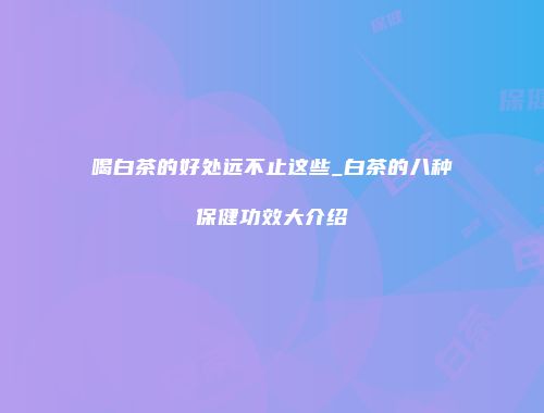 喝白茶的好处远不止这些_白茶的八种保健功效大介绍