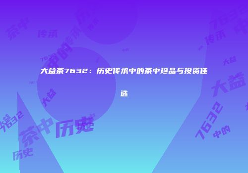 大益茶7632：历史传承中的茶中珍品与投资佳选
