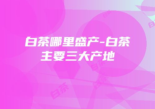 白茶哪里盛产-白茶主要三大产地