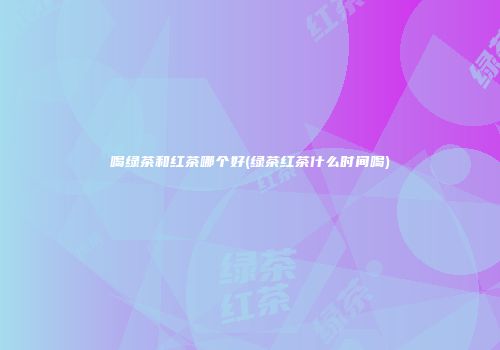 喝绿茶和红茶哪个好(绿茶红茶什么时间喝)