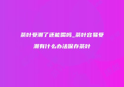 茶叶受潮了还能喝吗_茶叶容易受潮有什么办法保存茶叶