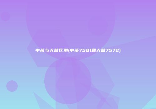 中茶与大益区别(中茶7581和大益7572)