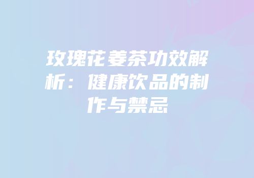 玫瑰花姜茶功效解析：健康饮品的制作与禁忌