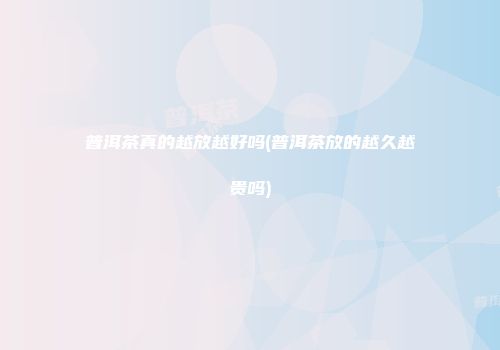 普洱茶真的越放越好吗(普洱茶放的越久越贵吗)