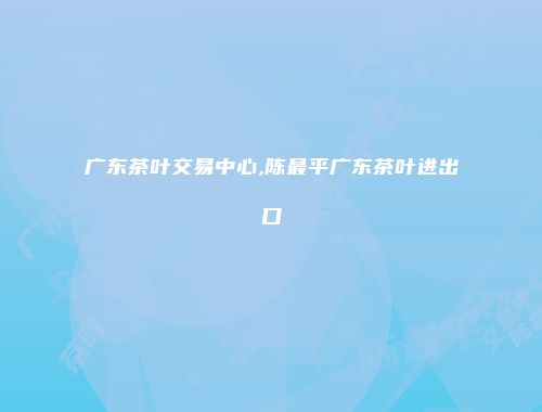 广东茶叶交易中心,陈最平广东茶叶进出口
